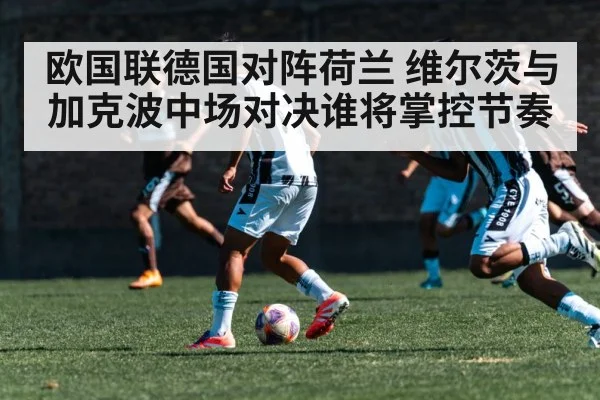 欧国联德国对阵荷兰 维尔茨与加克波中场对决谁将掌控节奏