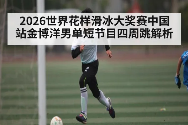 2026世界花样滑冰大奖赛中国站金博洋男单短节目四周跳解析
