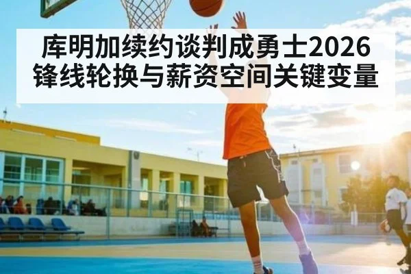 库明加续约谈判成勇士2026锋线轮换与薪资空间关键变量